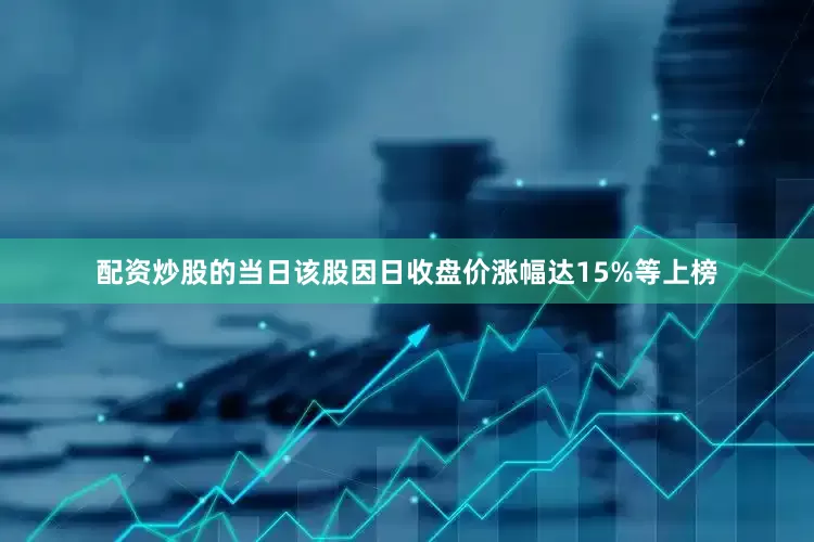 配资炒股的当日该股因日收盘价涨幅达15%等上榜