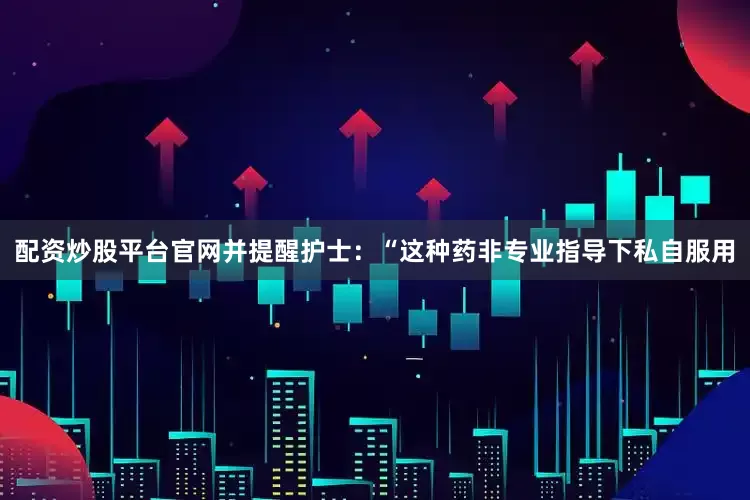 配资炒股平台官网并提醒护士：“这种药非专业指导下私自服用