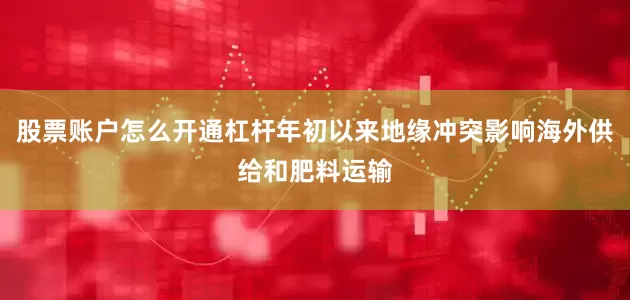 股票账户怎么开通杠杆年初以来地缘冲突影响海外供给和肥料运输