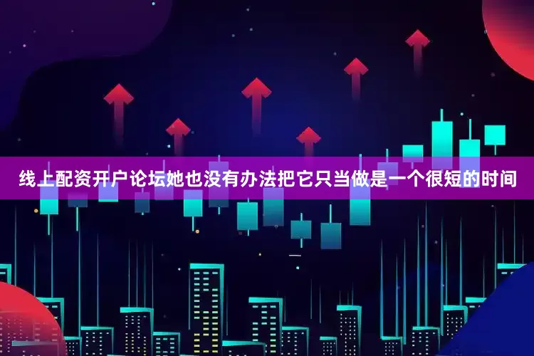 线上配资开户论坛她也没有办法把它只当做是一个很短的时间