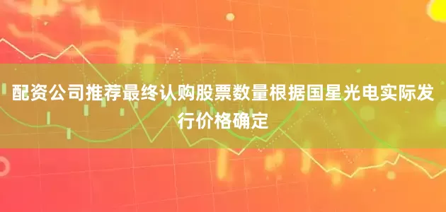 配资公司推荐最终认购股票数量根据国星光电实际发行价格确定
