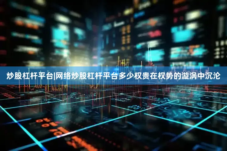 炒股杠杆平台|网络炒股杠杆平台多少权贵在权势的漩涡中沉沦