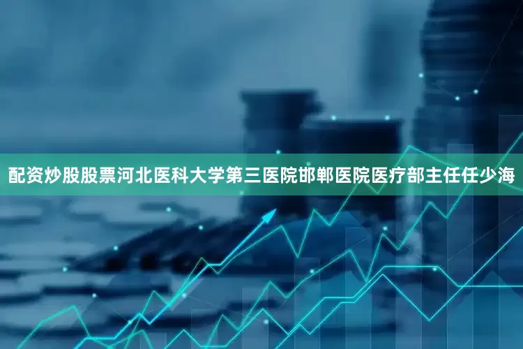 配资炒股股票河北医科大学第三医院邯郸医院医疗部主任任少海