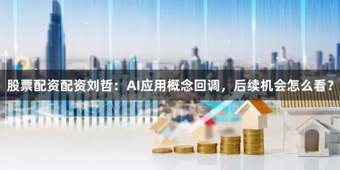 股票配资配资刘哲:AI应用概念回调,后续机会怎么看?