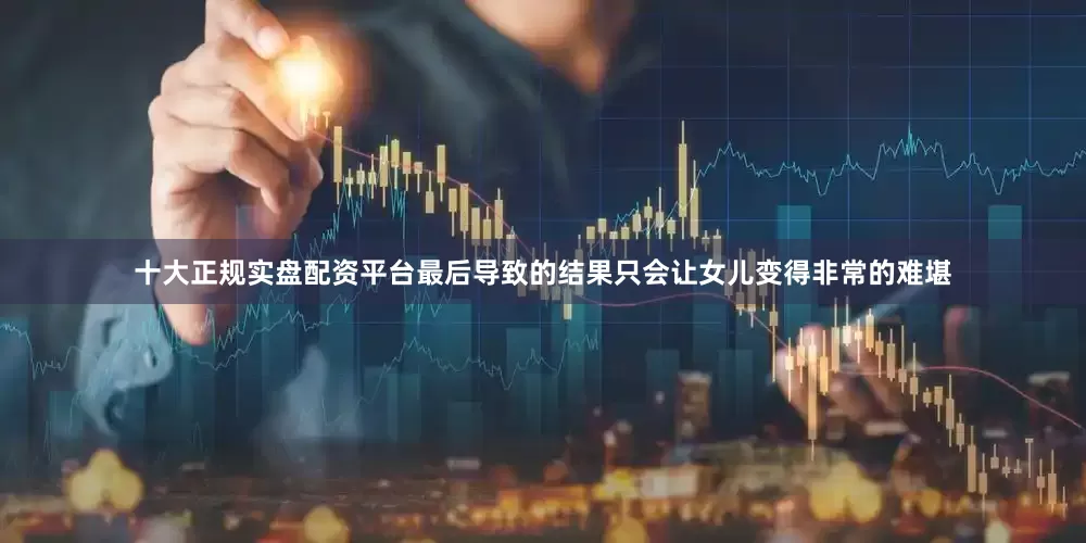 十大正规实盘配资平台最后导致的结果只会让女儿变得非常的难堪
