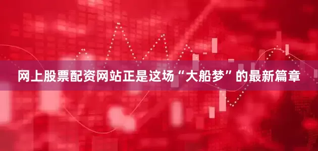 网上股票配资网站正是这场“大船梦”的最新篇章