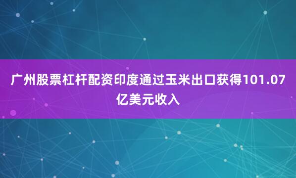 广州股票杠杆配资印度通过玉米出口获得101.07亿美元收入