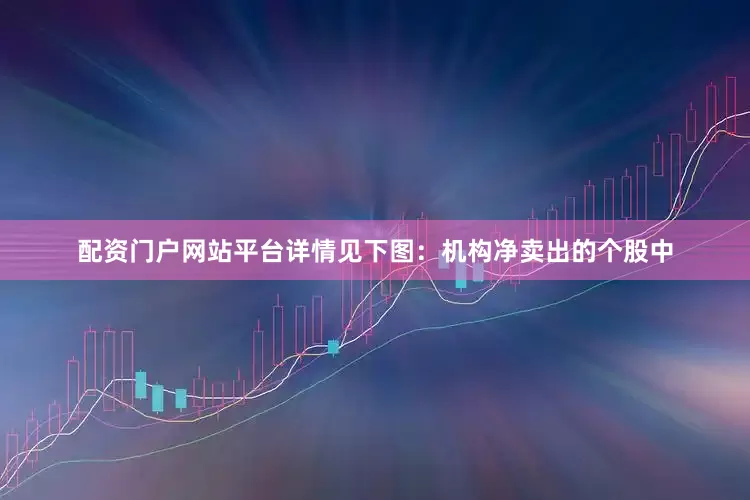 配资门户网站平台详情见下图：机构净卖出的个股中