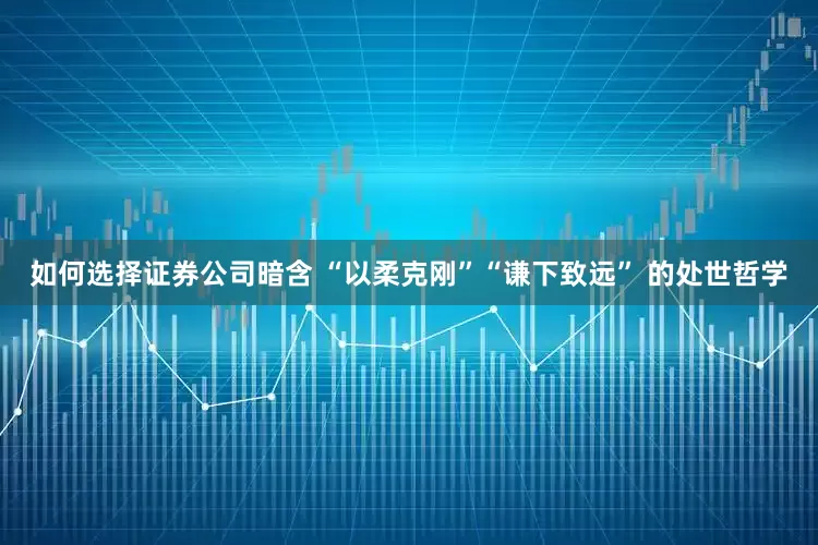 如何选择证券公司暗含 “以柔克刚”“谦下致远” 的处世哲学